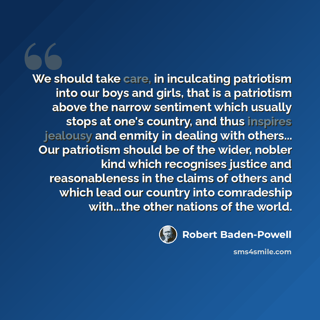 “We should take care, in inculcating patriotism into our boys and girls, that is a patriotism above the narrow sentiment which usually stops at one's country, and thus inspires jealousy and enmity in dealing with others... Our patriotism should be of the wider, nobler kind which recognises justice…” quote by Robert Baden-Powell