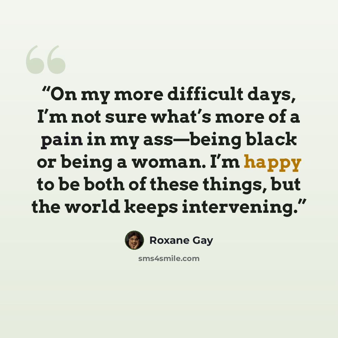 “On my more difficult days, I’m not sure what’s more of a pain in my ass—being black or being a woman. I’m happy to be both of these things, but the world keeps intervening.” quote by Roxane Gay