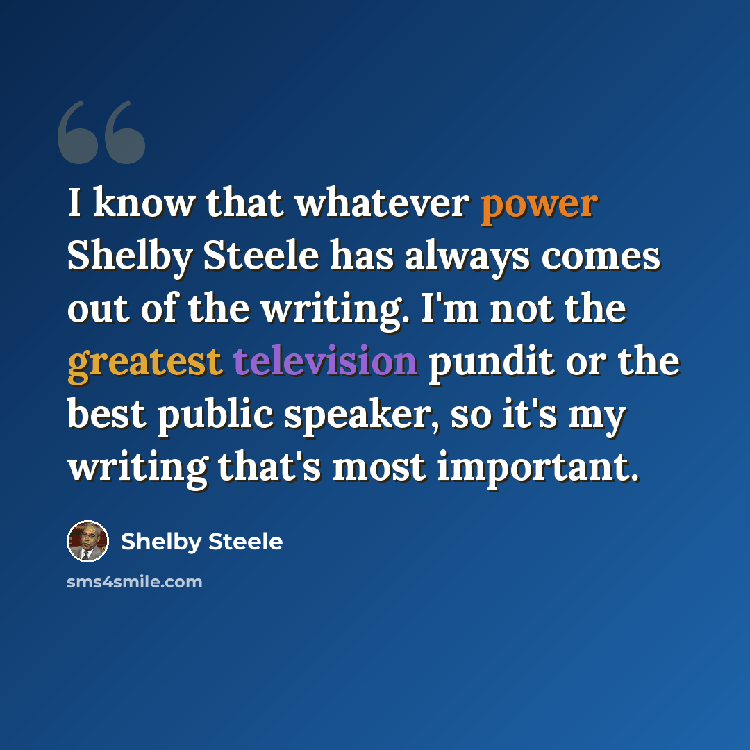 “I know that whatever power Shelby Steele has always comes out of the writing. I'm not the greatest television pundit or the best public speaker, so it's my writing that's most important.” quote by Shelby Steele