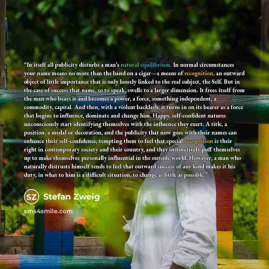 “In itself all publicity disturbs a man’s natural equilibrium. In normal circumstances your name means no more than the band on a cigar—a means of recognition, an outward object of little importance that is only loosely linked to the real subject, the Self. But in the case of success that name, so…” quote by Stefan Zweig