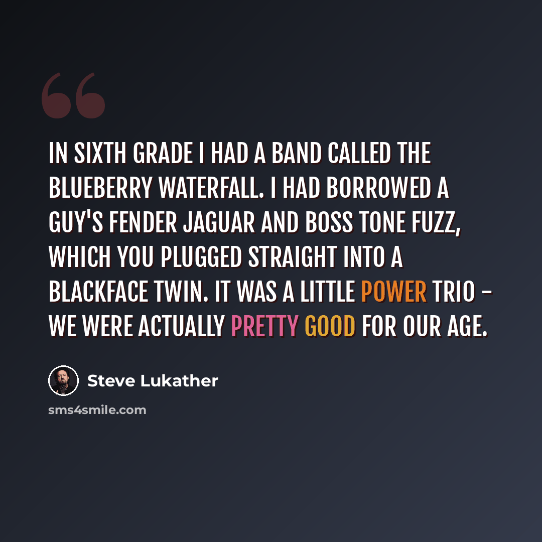 “In sixth grade I had a band called The Blueberry Waterfall. I had borrowed a guy's Fender Jaguar and Boss Tone Fuzz, which you plugged straight into a Blackface Twin. It was a little power trio - we were actually pretty good for our age.” quote by Steve Lukather