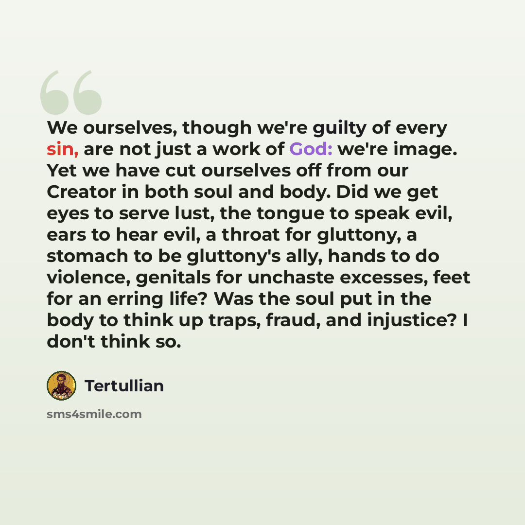 “We ourselves, though we're guilty of every sin, are not just a work of God: we're image. Yet we have cut ourselves off from our Creator in both soul and body. Did we get eyes to serve lust, the tongue to speak evil, ears to hear evil, a throat for gluttony, a stomach to be gluttony's ally, hands…” quote by Tertullian