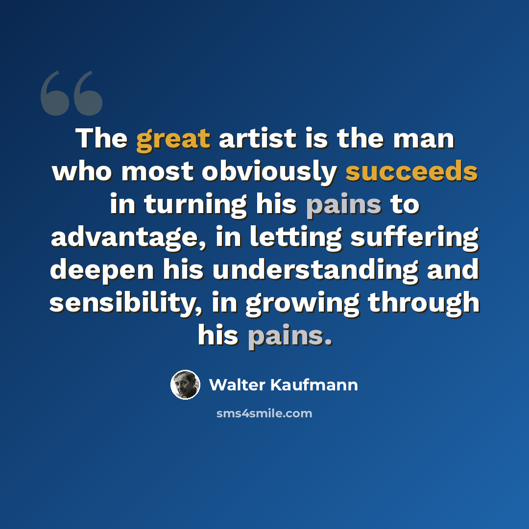 “The great artist is the man who most obviously succeeds in turning his pains to advantage, in letting suffering deepen his understanding and sensibility, in growing through his pains.” quote by Walter Kaufmann