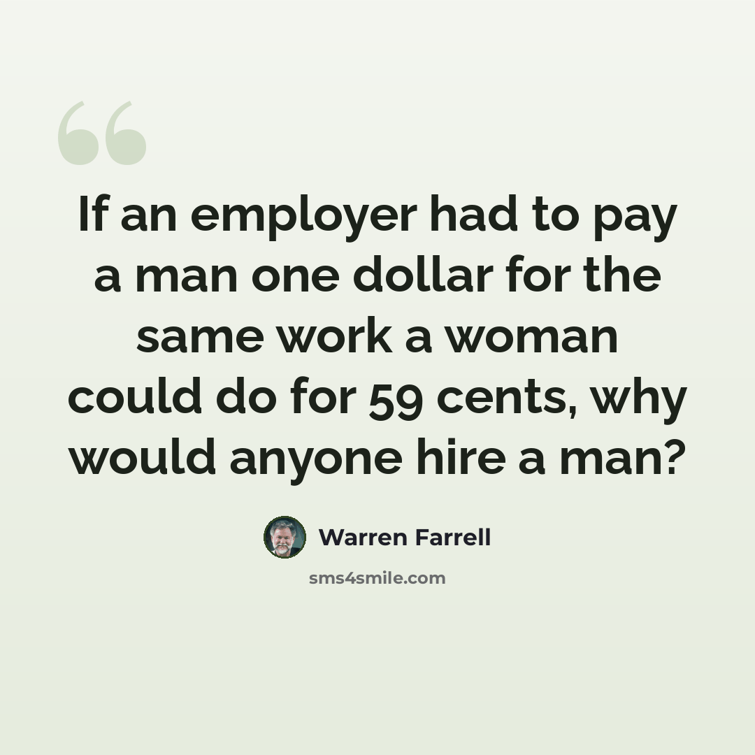 “If an employer had to pay a man one dollar for the same work a woman could do for 59 cents, why would anyone hire a man?” quote by Warren Farrell
