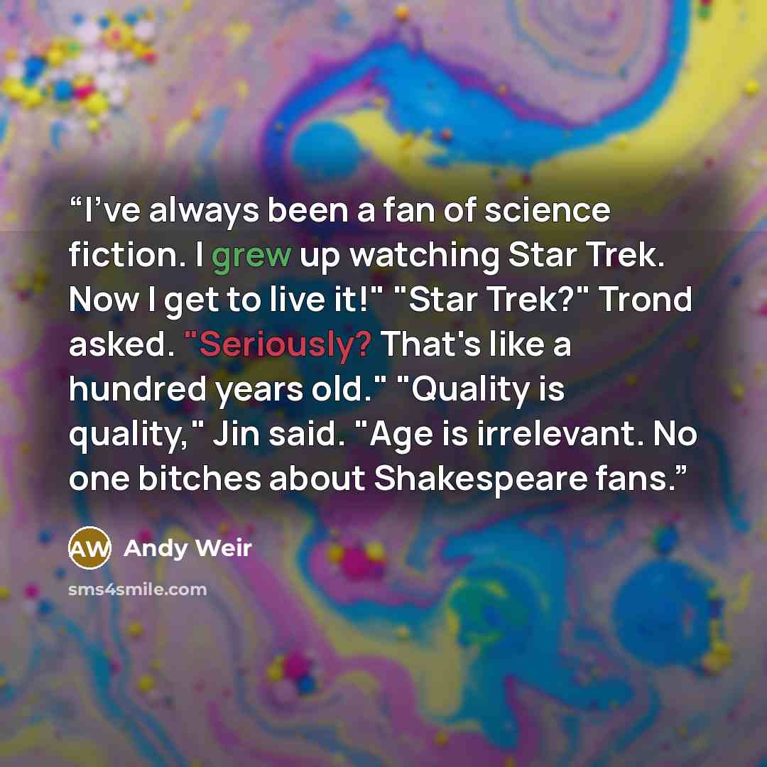 “I've always been a fan of science fiction. I grew up watching Star Trek. Now I get to live it!" "Star Trek?" Trond asked. "Seriously? That's like a hundred years old." "Quality is quality," Jin said. "Age is irrelevant. No one bitches about Shakespeare fans.” quote by Andy Weir