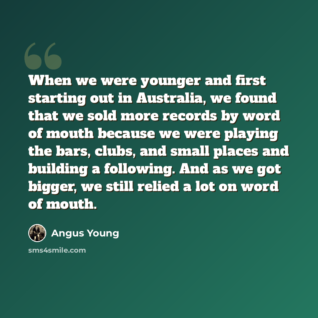 “When we were younger and first starting out in Australia, we found that we sold more records by word of mouth because we were playing the bars, clubs, and small places and building a following. And as we got bigger, we still relied a lot on word of mouth.” quote by Angus Young