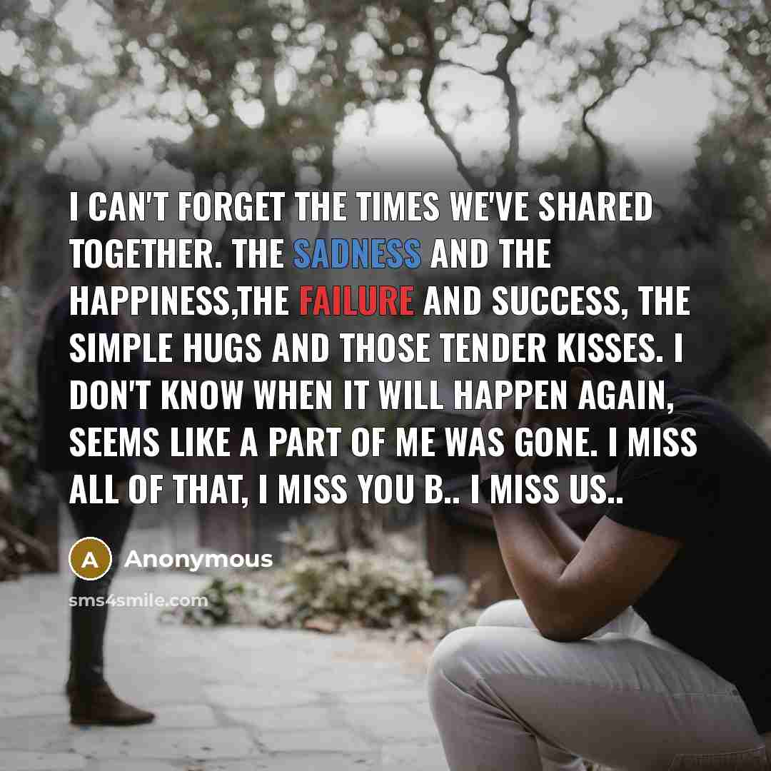 “I can't forget the times we've shared together. The sadness and the happiness,the failure and success, the simple hugs and those tender kisses. I Don't know when it will happen again, seems like a part of me was gone. I miss all of that, I miss you B.. I miss us..” quote by Anonymous