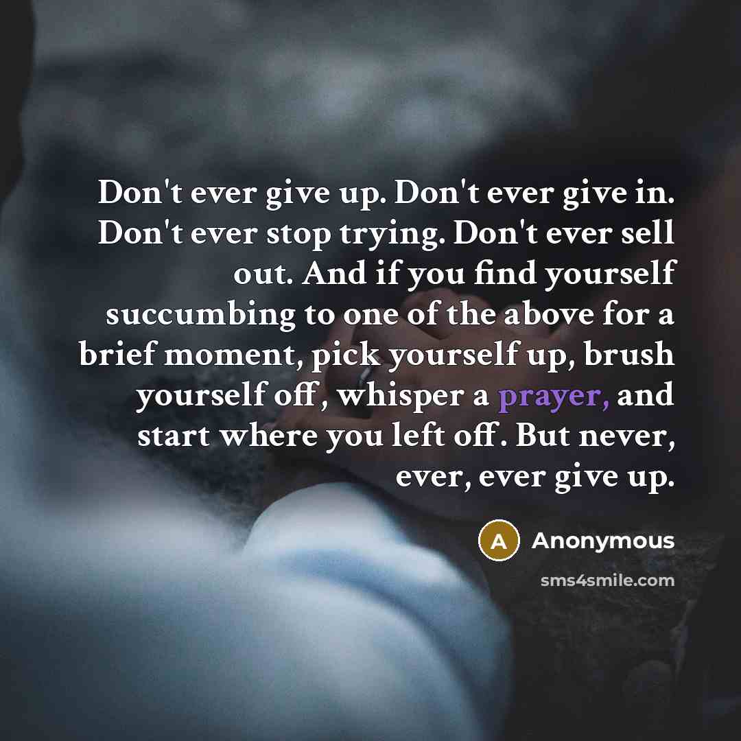 “Don't ever give up. Don't ever give in. Don't ever stop trying. Don't ever sell out. And if you find yourself succumbing to one of the above for a brief moment, pick yourself up, brush yourself off, whisper a prayer, and start where you left off. But never, ever, ever give up.” quote by Anonymous