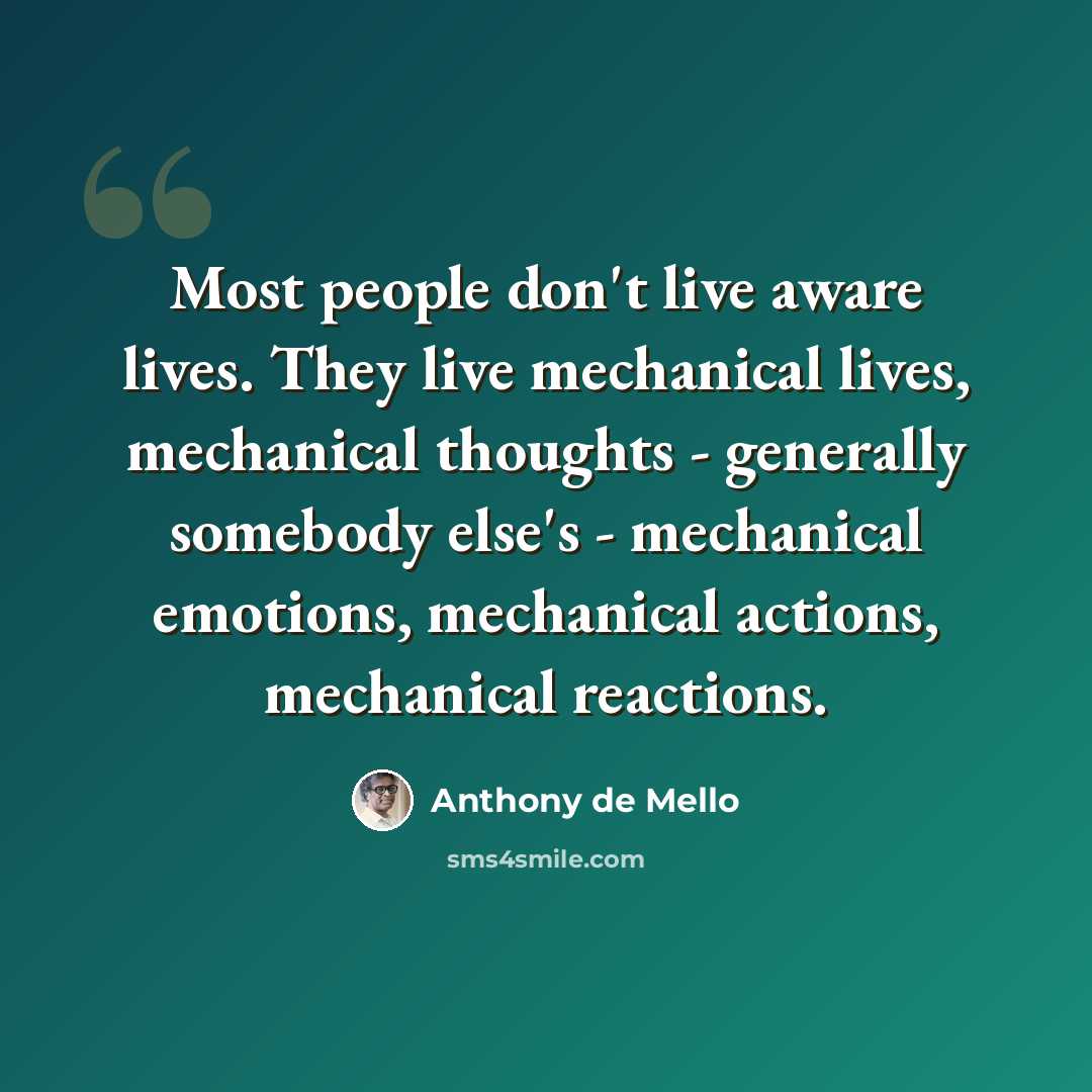 “Most people don't live aware lives. They live mechanical lives, mechanical thoughts - generally somebody else's - mechanical emotions, mechanical actions, mechanical reactions.” quote by Anthony de Mello
