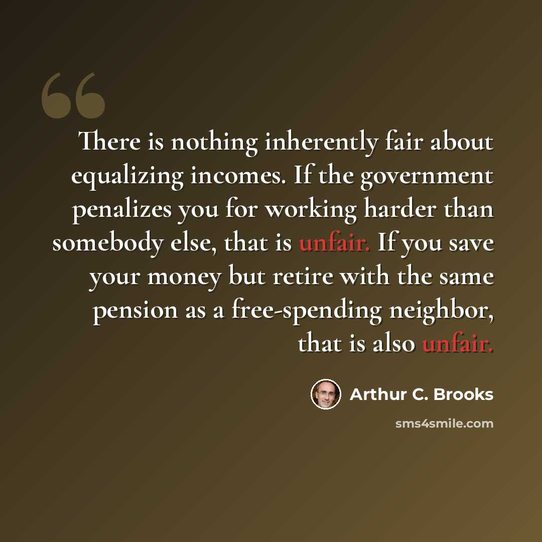 “There is nothing inherently fair about equalizing incomes. If the government penalizes you for working harder than somebody else, that is unfair. If you save your money but retire with the same pension as a free-spending neighbor, that is also unfair.” quote by Arthur C. Brooks