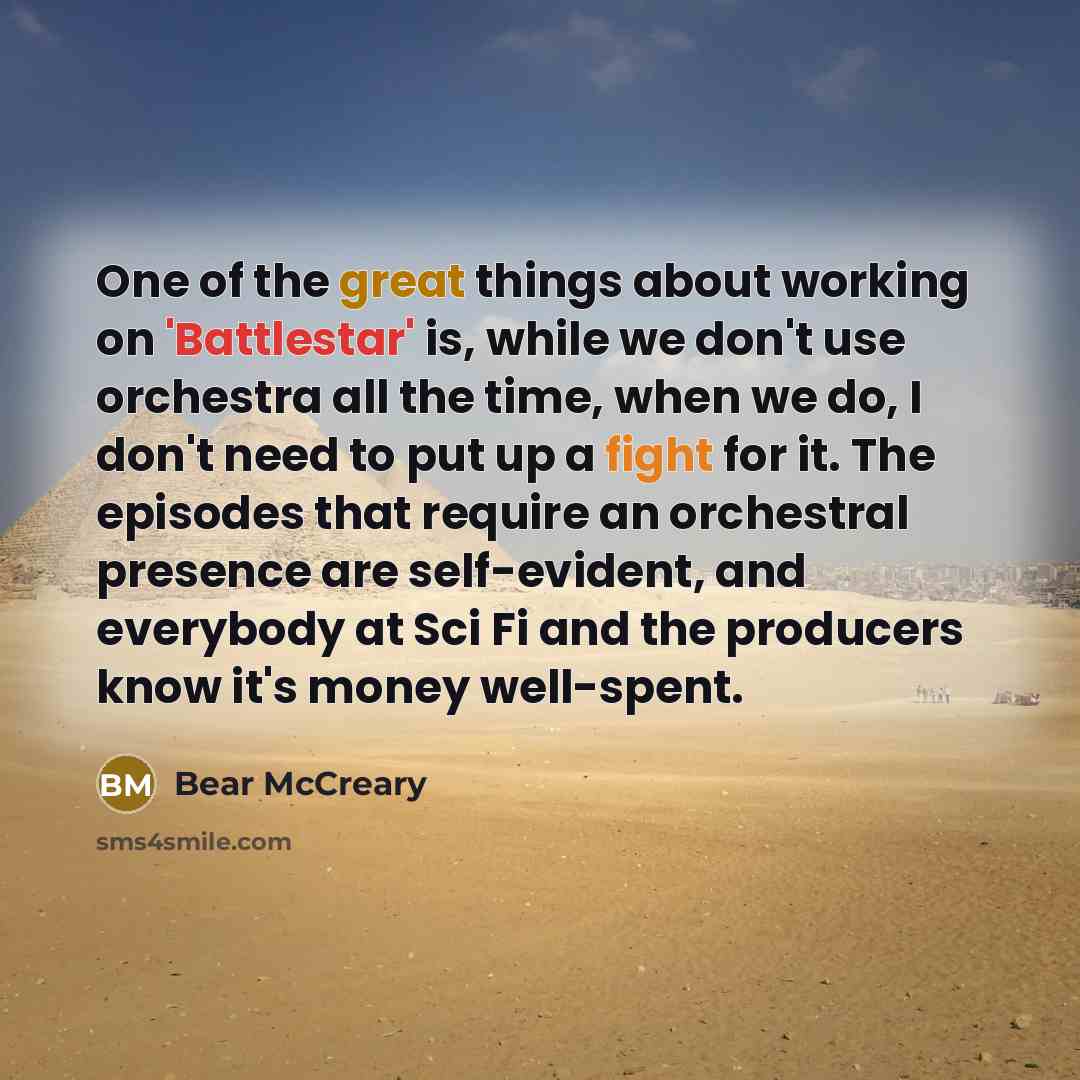 “One of the great things about working on 'Battlestar' is, while we don't use orchestra all the time, when we do, I don't need to put up a fight for it. The episodes that require an orchestral presence are self-evident, and everybody at Sci Fi and the producers know it's money well-spent.” quote by Bear McCreary