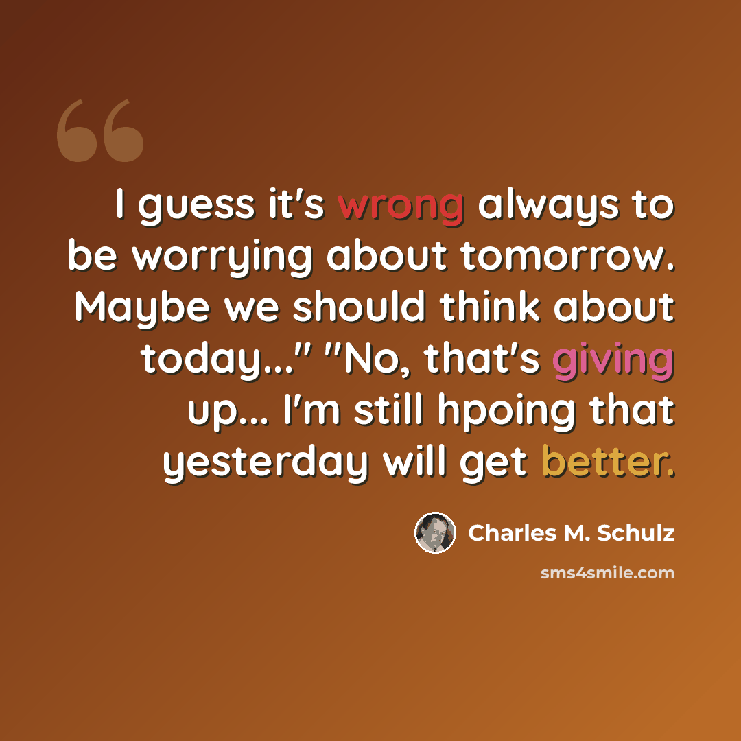 “I guess it's wrong always to be worrying about tomorrow. Maybe we should think about today..." "No, that's giving up... I'm still hpoing that yesterday will get better.” quote by Charles M. Schulz