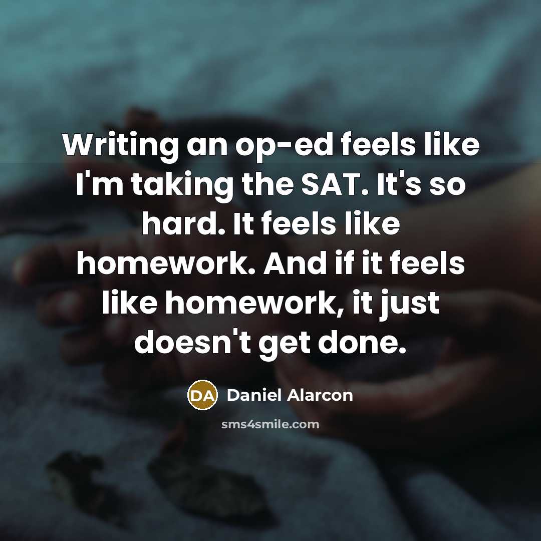 “Writing an op-ed feels like I'm taking the SAT. It's so hard. It feels like homework. And if it feels like homework, it just doesn't get done.” quote by Daniel Alarcon