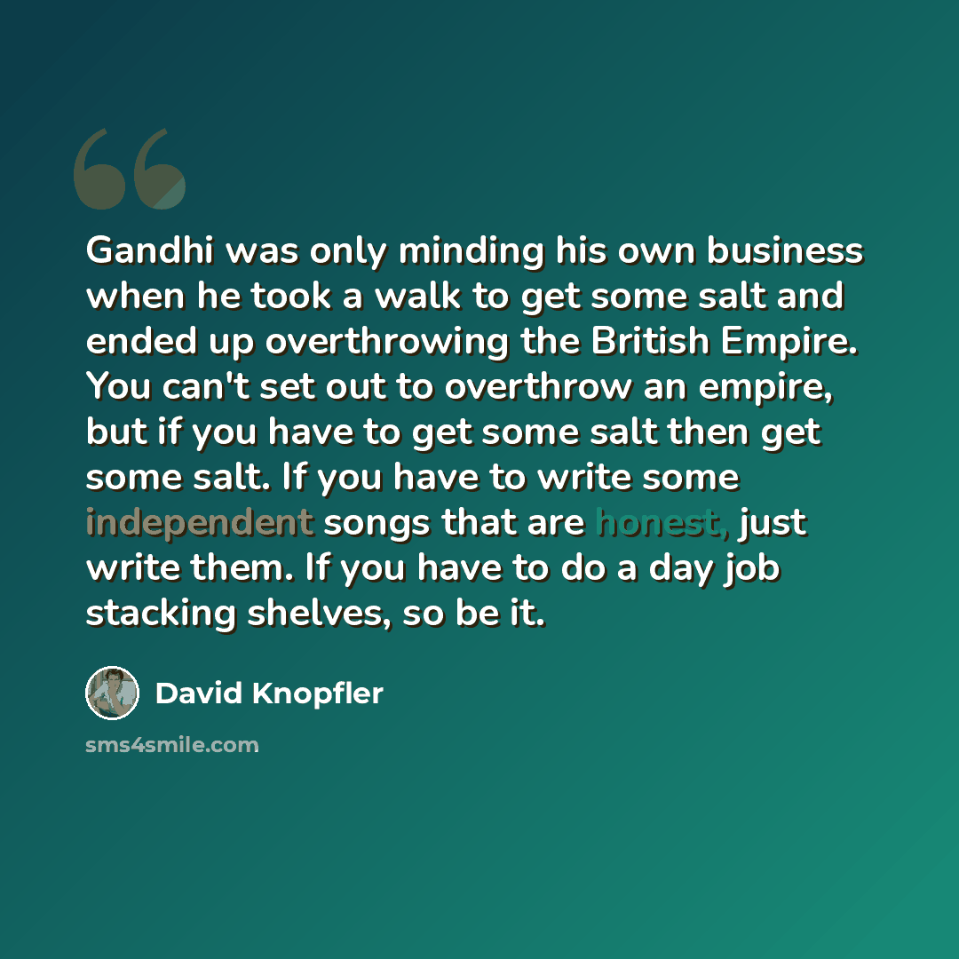 “Gandhi was only minding his own business when he took a walk to get some salt and ended up overthrowing the British Empire. You can't set out to overthrow an empire, but if you have to get some salt then get some salt. If you have to write some independent songs that are honest, just write them…” quote by David Knopfler