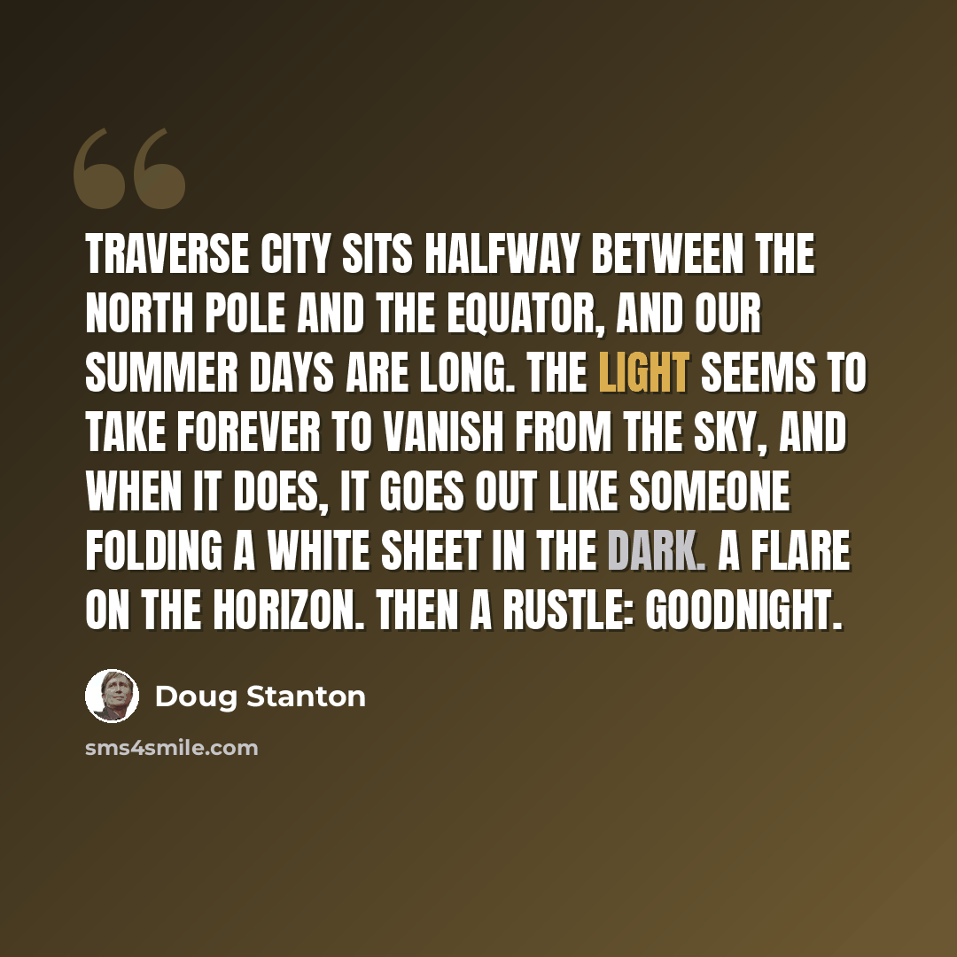 “Traverse City sits halfway between the North Pole and the Equator, and our summer days are long. The light seems to take forever to vanish from the sky, and when it does, it goes out like someone folding a white sheet in the dark. A flare on the horizon. Then a rustle: Goodnight.” quote by Doug Stanton