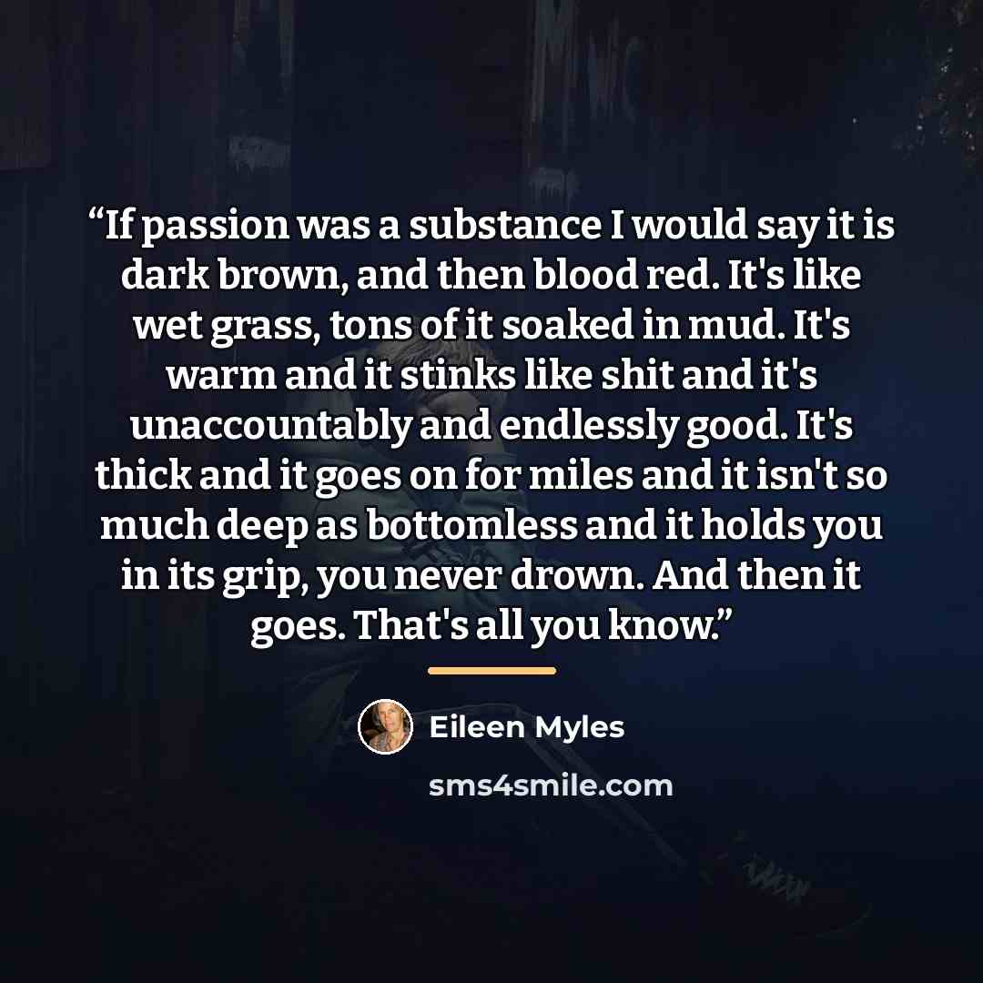 “If passion was a substance I would say it is dark brown, and then blood red. It's like wet grass, tons of it soaked in mud. It's warm and it stinks like shit and it's unaccountably and endlessly good. It's thick and it goes on for miles and it isn't so much deep as bottomless and it holds you in…” quote by Eileen Myles