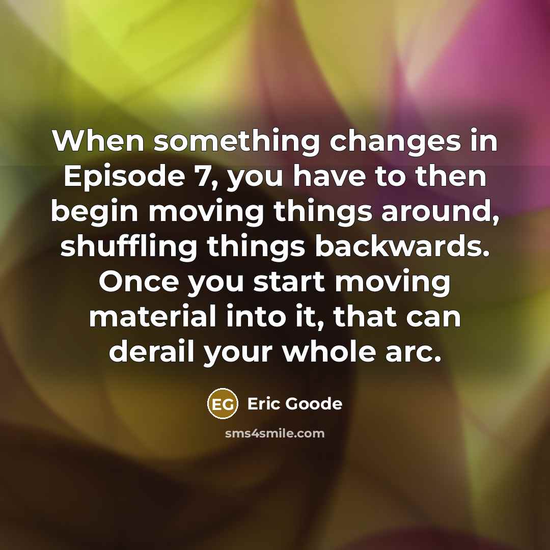 “When something changes in Episode 7, you have to then begin moving things around, shuffling things backwards. Once you start moving material into it, that can derail your whole arc.” quote by Eric Goode