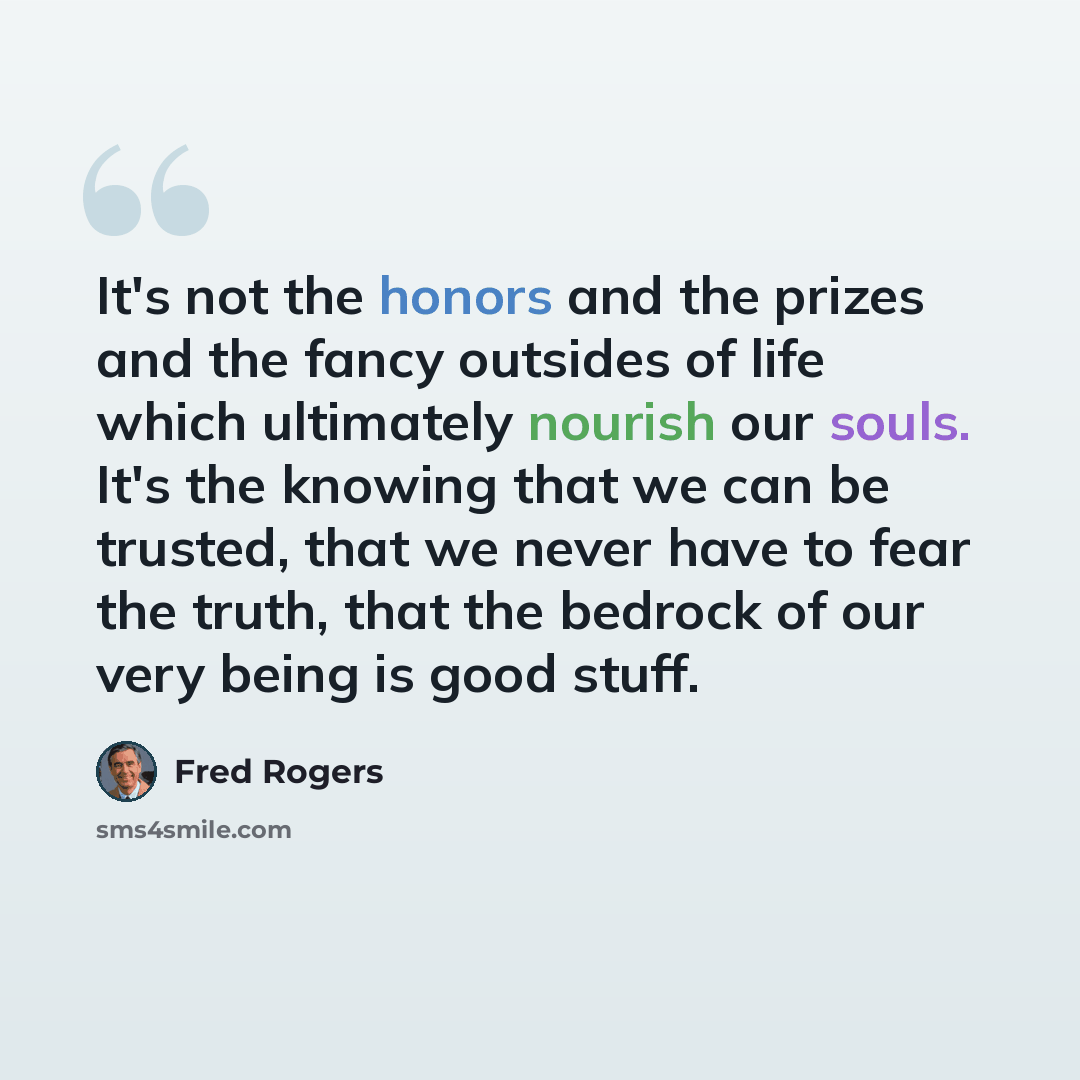 “It's not the honors and the prizes and the fancy outsides of life which ultimately nourish our souls. It's the knowing that we can be trusted, that we never have to fear the truth, that the bedrock of our very being is good stuff.” quote by Fred Rogers