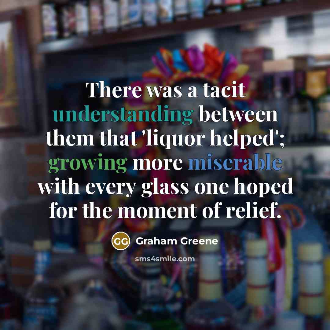 “There was a tacit understanding between them that 'liquor helped'; growing more miserable with every glass one hoped for the moment of relief.” quote by Graham Greene