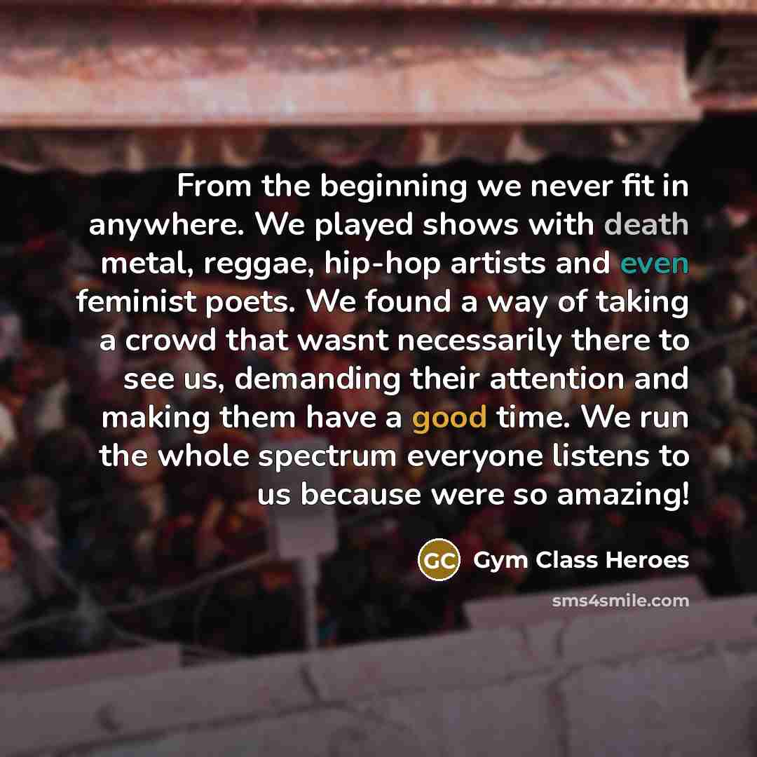 “From the beginning we never fit in anywhere. We played shows with death metal, reggae, hip-hop artists and even feminist poets. We found a way of taking a crowd that wasnt necessarily there to see us, demanding their attention and making them have a good time. We run the whole spectrum everyone…” quote by Gym Class Heroes