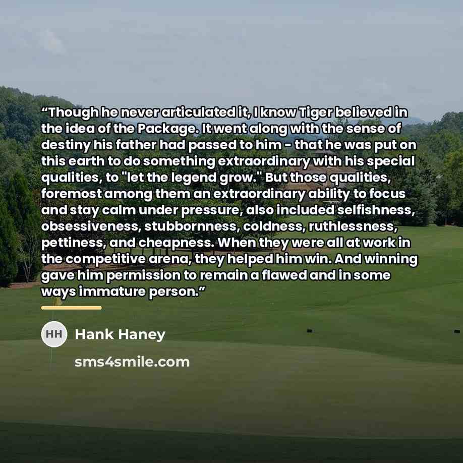 “Though he never articulated it, I know Tiger believed in the idea of the Package. It went along with the sense of destiny his father had passed to him - that he was put on this earth to do something extraordinary with his special qualities, to "let the legend grow." But those qualities, foremost…” quote by Hank Haney