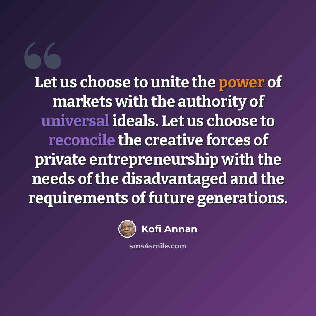 “Let us choose to unite the power of markets with the authority of universal ideals. Let us choose to reconcile the creative forces of private entrepreneurship with the needs of the disadvantaged and the requirements of future generations.” quote by Kofi Annan