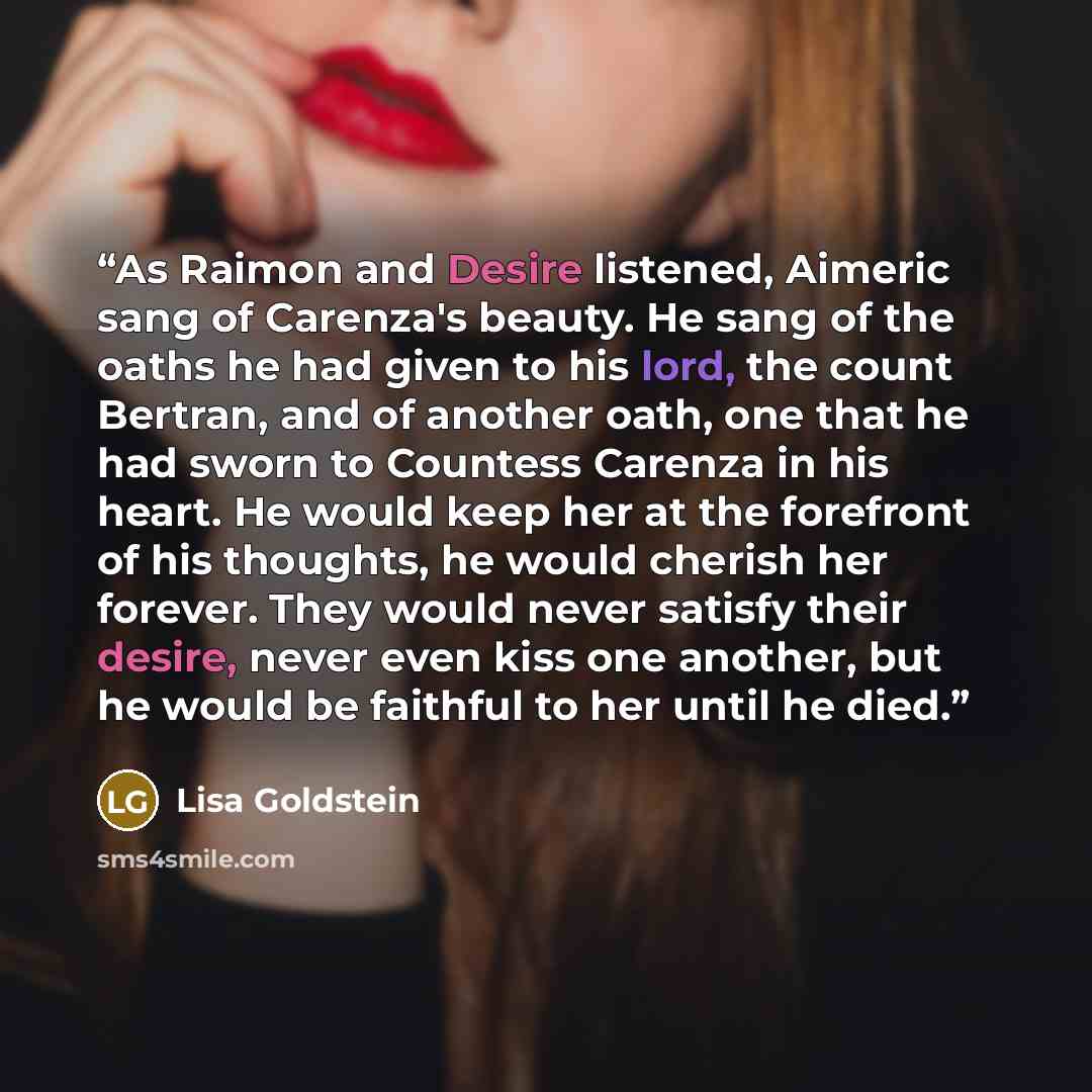 “As Raimon and Desire listened, Aimeric sang of Carenza's beauty. He sang of the oaths he had given to his lord, the count Bertran, and of another oath, one that he had sworn to Countess Carenza in his heart. He would keep her at the forefront of his thoughts, he would cherish her forever. They…” quote by Lisa Goldstein