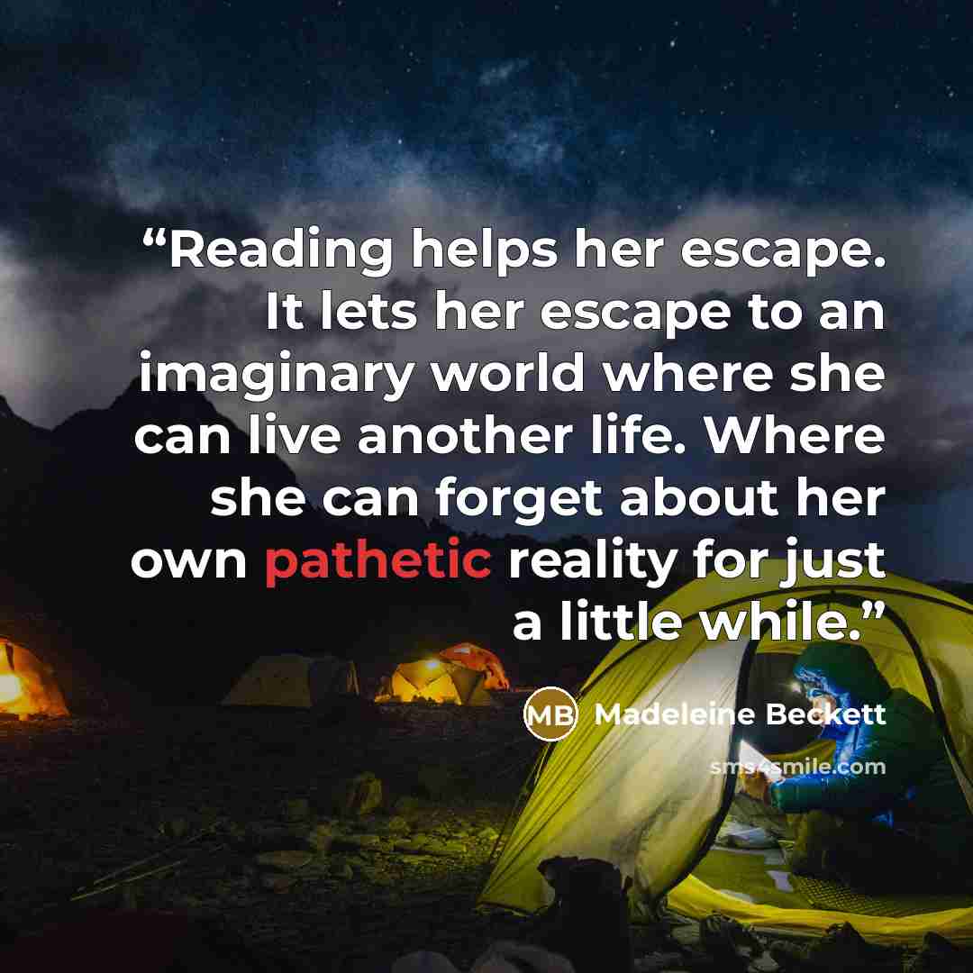 “Reading helps her escape. It lets her escape to an imaginary world where she can live another life. Where she can forget about her own pathetic reality for just a little while.” quote by Madeleine Beckett