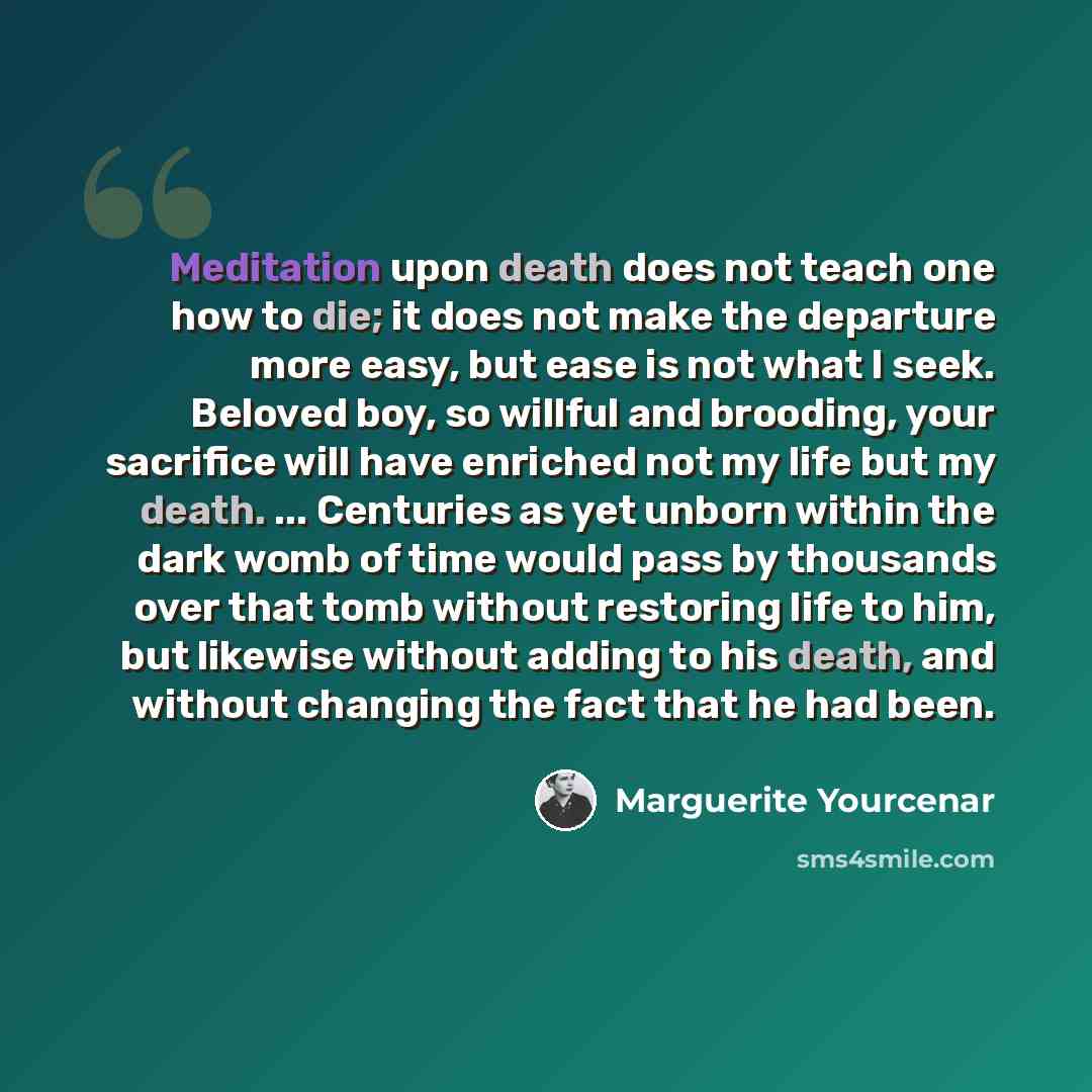 “Meditation upon death does not teach one how to die; it does not make the departure more easy, but ease is not what I seek. Beloved boy, so willful and brooding, your sacrifice will have enriched not my life but my death. ... Centuries as yet unborn within the dark womb of time would pass by…” quote by Marguerite Yourcenar