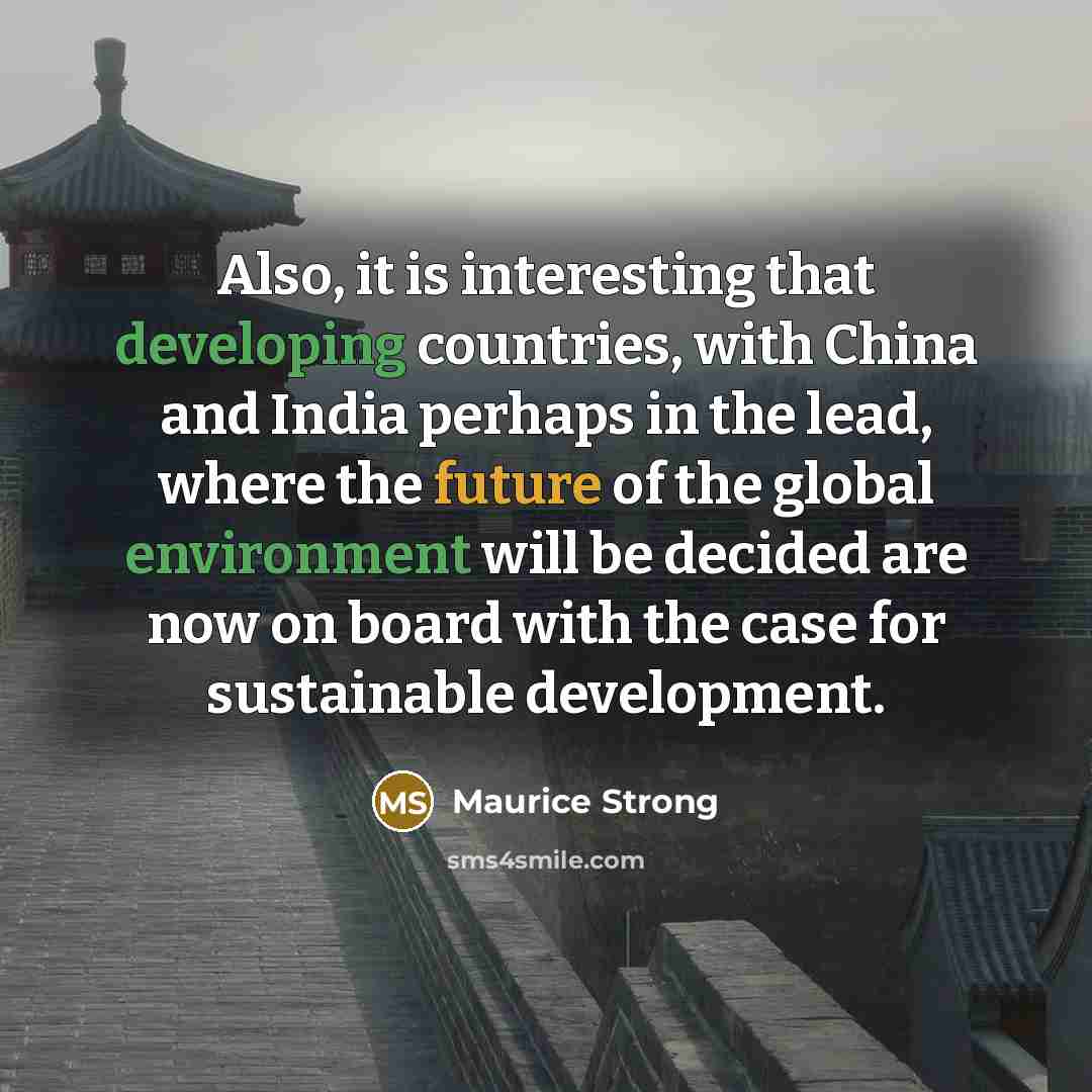 “Also, it is interesting that developing countries, with China and India perhaps in the lead, where the future of the global environment will be decided are now on board with the case for sustainable development.” quote by Maurice Strong