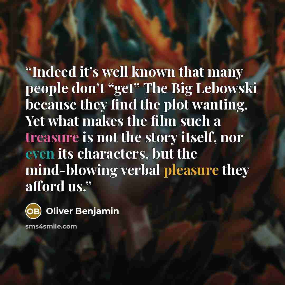 “Indeed it’s well known that many people don’t “get” The Big Lebowski because they find the plot wanting. Yet what makes the film such a treasure is not the story itself, nor even its characters, but the mind-blowing verbal pleasure they afford us.” quote by Oliver Benjamin