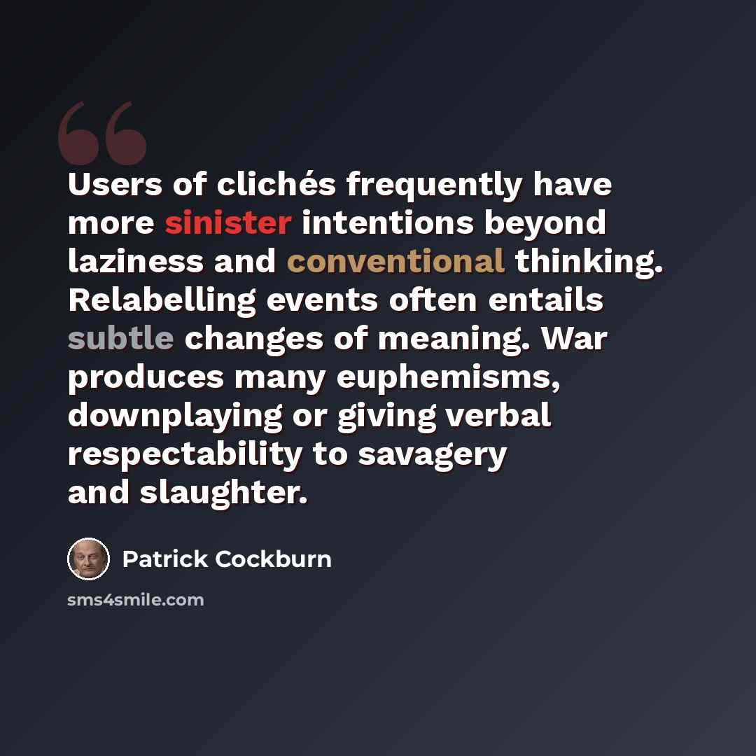 “Users of clichés frequently have more sinister intentions beyond laziness and conventional thinking. Relabelling events often entails subtle changes of meaning. War produces many euphemisms, downplaying or giving verbal respectability to savagery and slaughter.” quote by Patrick Cockburn