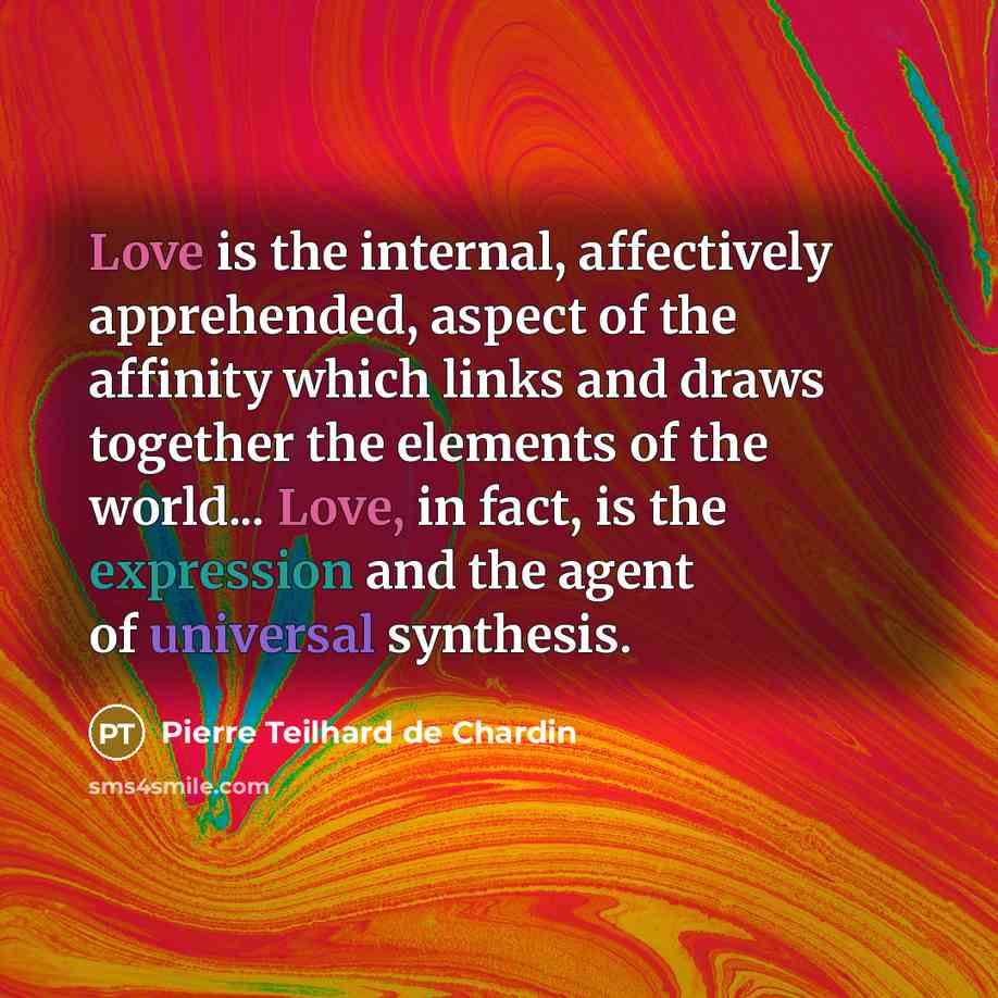 “Love is the internal, affectively apprehended, aspect of the affinity which links and draws together the elements of the world... Love, in fact, is the expression and the agent of universal synthesis.” quote by Pierre Teilhard de Chardin