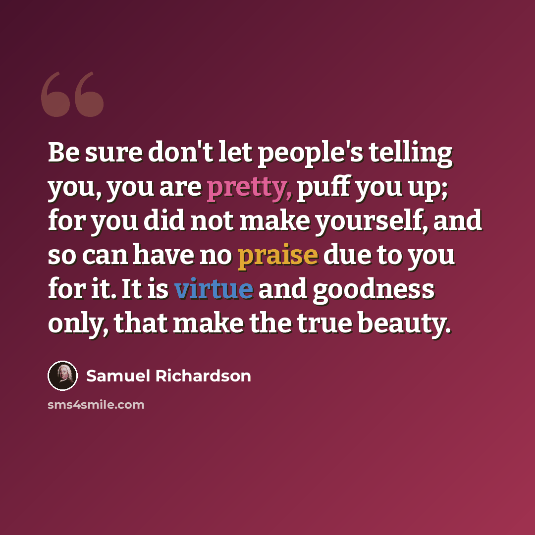 “Be sure don't let people's telling you, you are pretty, puff you up; for you did not make yourself, and so can have no praise due to you for it. It is virtue and goodness only, that make the true beauty.” quote by Samuel Richardson