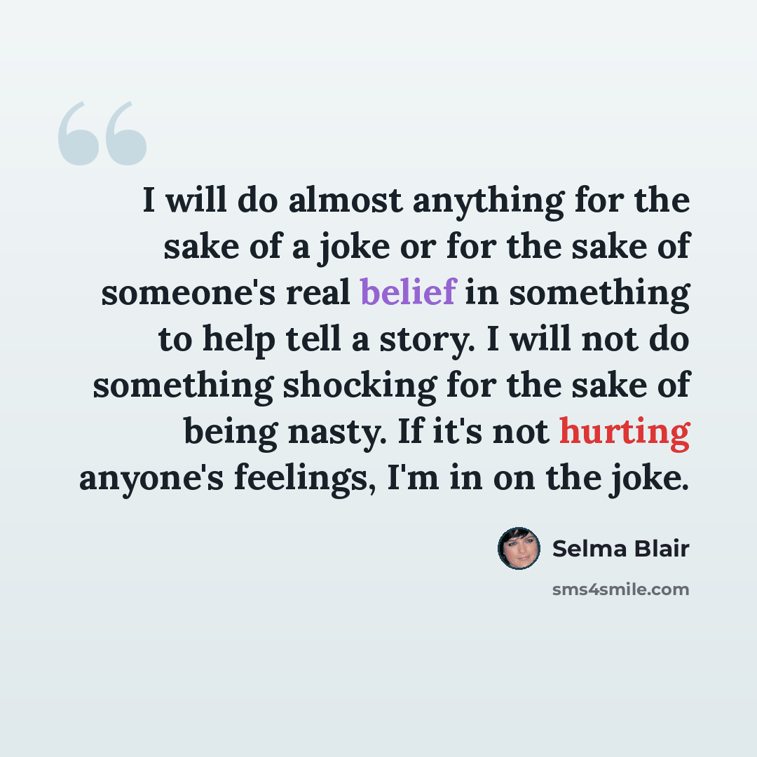 “I will do almost anything for the sake of a joke or for the sake of someone's real belief in something to help tell a story. I will not do something shocking for the sake of being nasty. If it's not hurting anyone's feelings, I'm in on the joke.” quote by Selma Blair