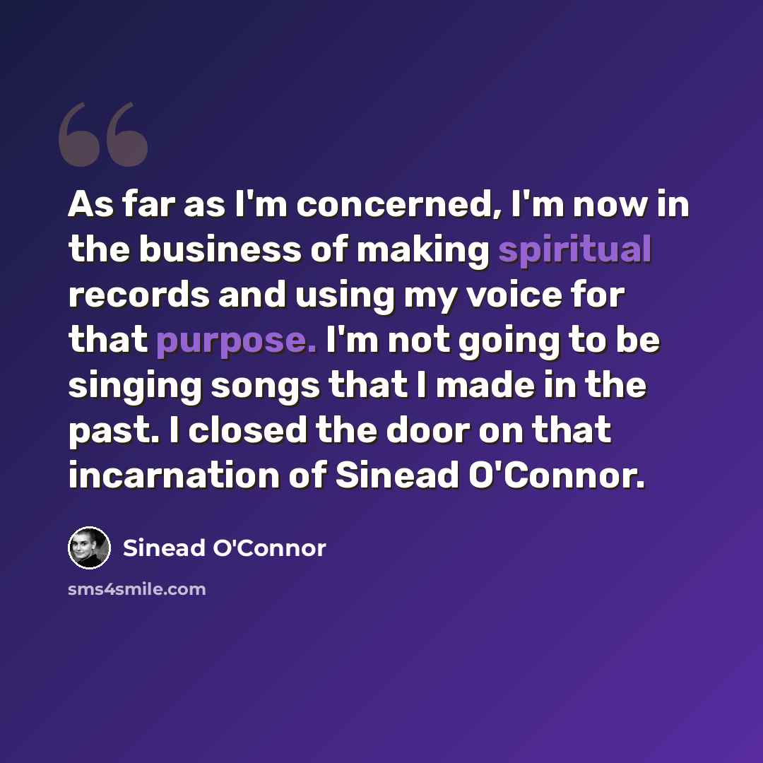 “As far as I'm concerned, I'm now in the business of making spiritual records and using my voice for that purpose. I'm not going to be singing songs that I made in the past. I closed the door on that incarnation of Sinead O'Connor.” quote by Sinead O'Connor
