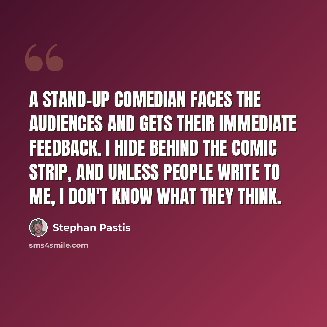 “A stand-up comedian faces the audiences and gets their immediate feedback. I hide behind the comic strip, and unless people write to me, I don't know what they think.” quote by Stephan Pastis