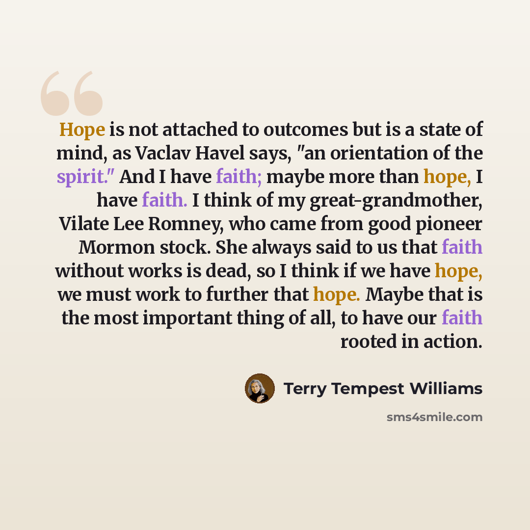 “Hope is not attached to outcomes but is a state of mind, as Vaclav Havel says, "an orientation of the spirit." And I have faith; maybe more than hope, I have faith. I think of my great-grandmother, Vilate Lee Romney, who came from good pioneer Mormon stock. She always said to us that faith without…” quote by Terry Tempest Williams