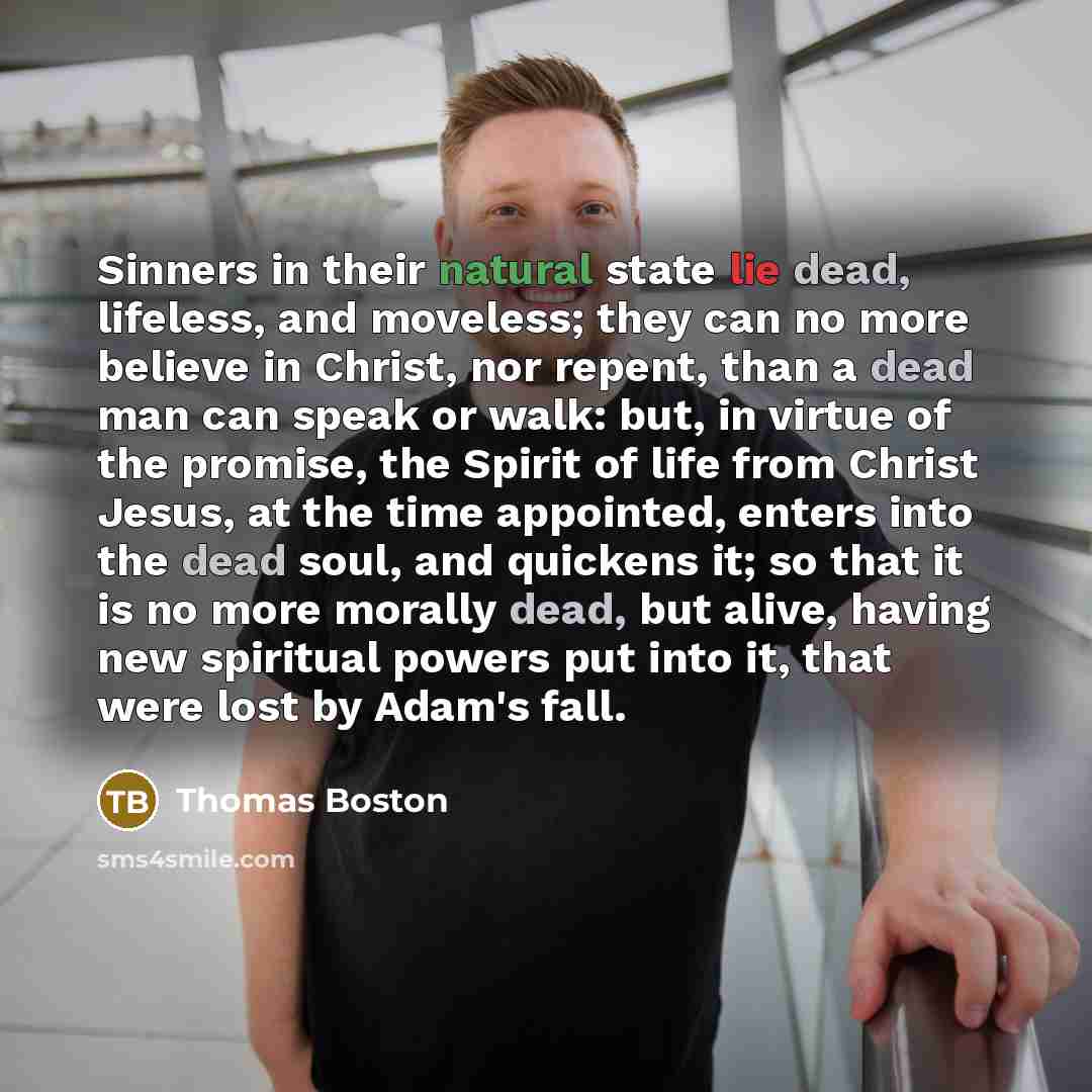 “Sinners in their natural state lie dead, lifeless, and moveless; they can no more believe in Christ, nor repent, than a dead man can speak or walk: but, in virtue of the promise, the Spirit of life from Christ Jesus, at the time appointed, enters into the dead soul, and quickens it; so that it is…” quote by Thomas Boston