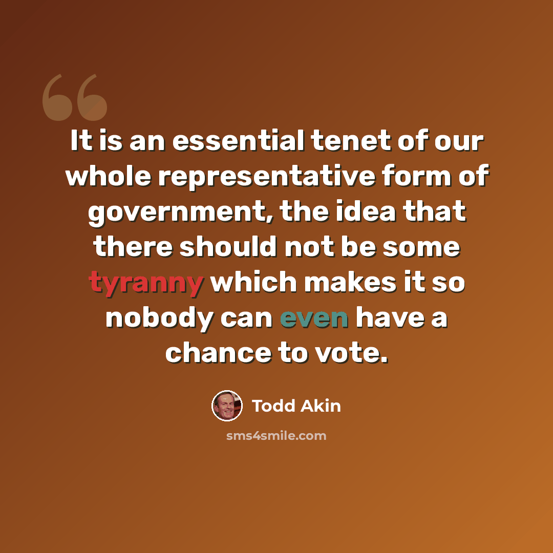 “It is an essential tenet of our whole representative form of government, the idea that there should not be some tyranny which makes it so nobody can even have a chance to vote.” quote by Todd Akin