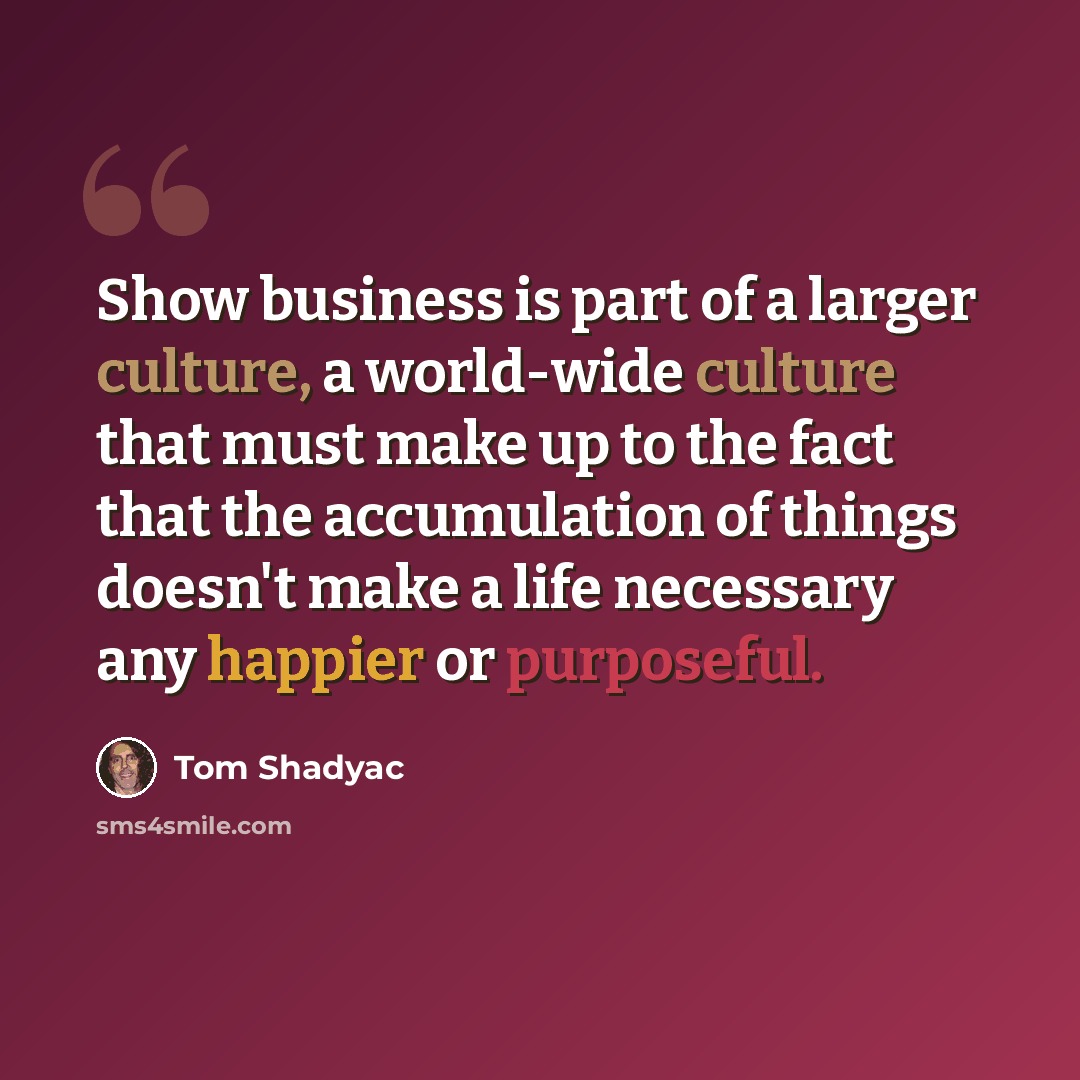 “Show business is part of a larger culture, a world-wide culture that must make up to the fact that the accumulation of things doesn't make a life necessary any happier or purposeful.” quote by Tom Shadyac
