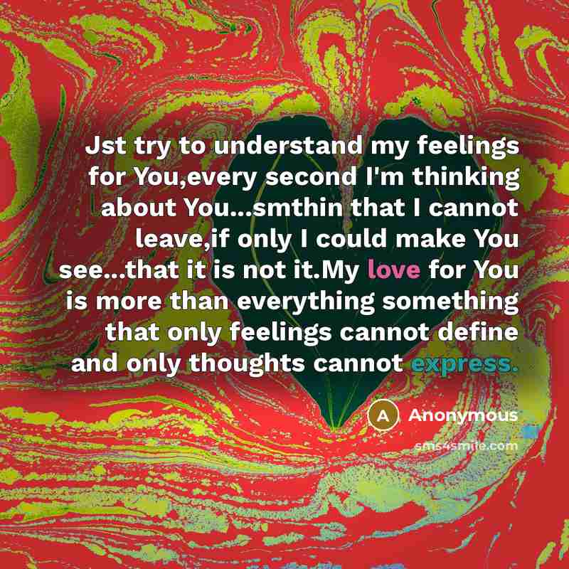 “Jst try to understand my feelings for You,every second I'm thinking about You...smthin that I cannot leave,if only I could make You see...that it is not it.My love for You is more than everything something that only feelings cannot define and only thoughts cannot express.” quote by Anonymous