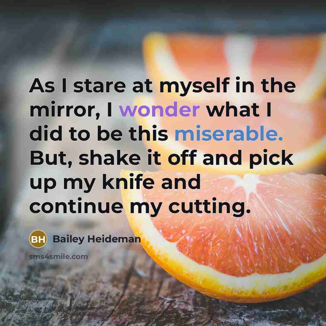 “As I stare at myself in the mirror, I wonder what I did to be this miserable. But, shake it off and pick up my knife and continue my cutting.” quote by Bailey Heideman
