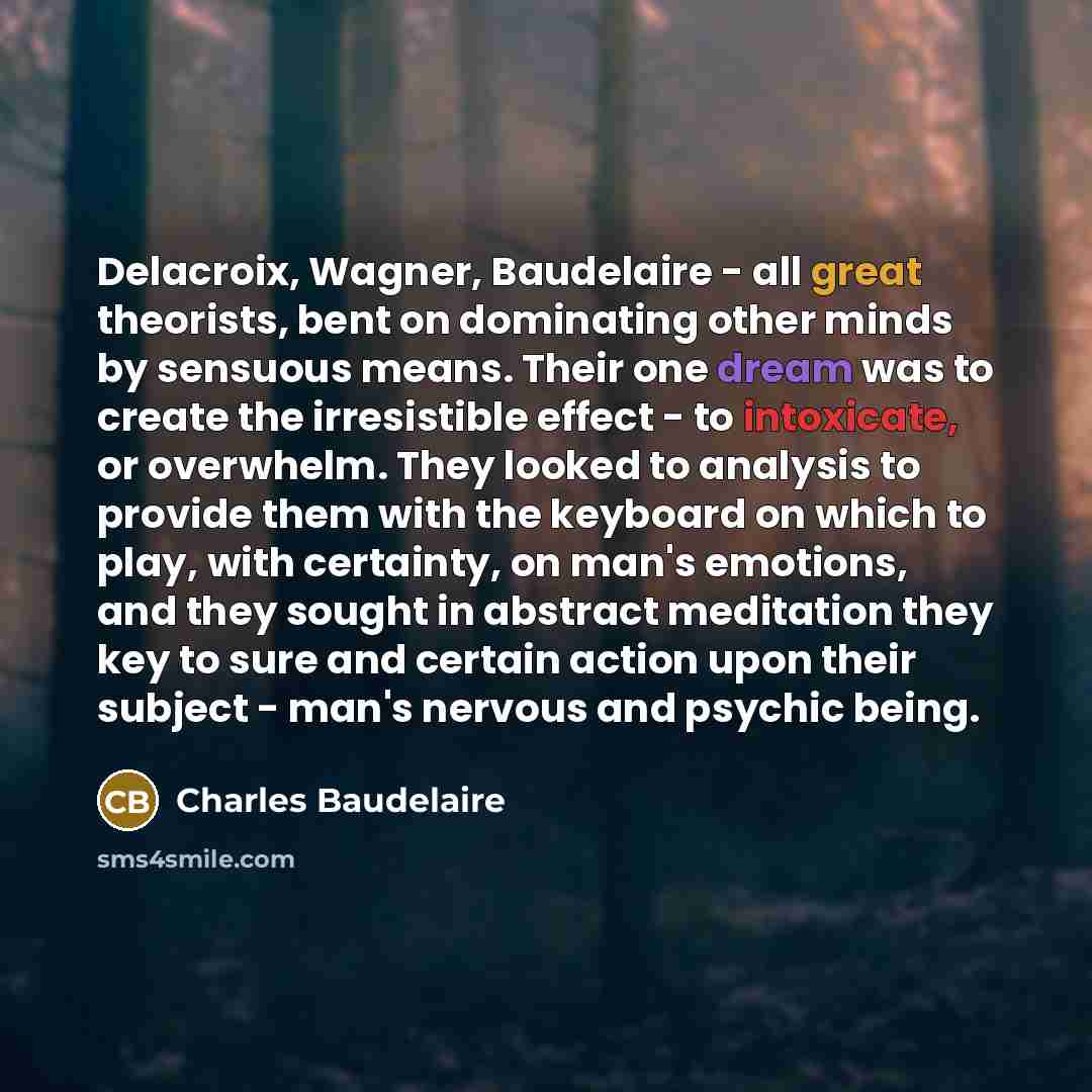 “Delacroix, Wagner, Baudelaire - all great theorists, bent on dominating other minds by sensuous means. Their one dream was to create the irresistible effect - to intoxicate, or overwhelm. They looked to analysis to provide them with the keyboard on which to play, with certainty, on man's emotions…” quote by Charles Baudelaire