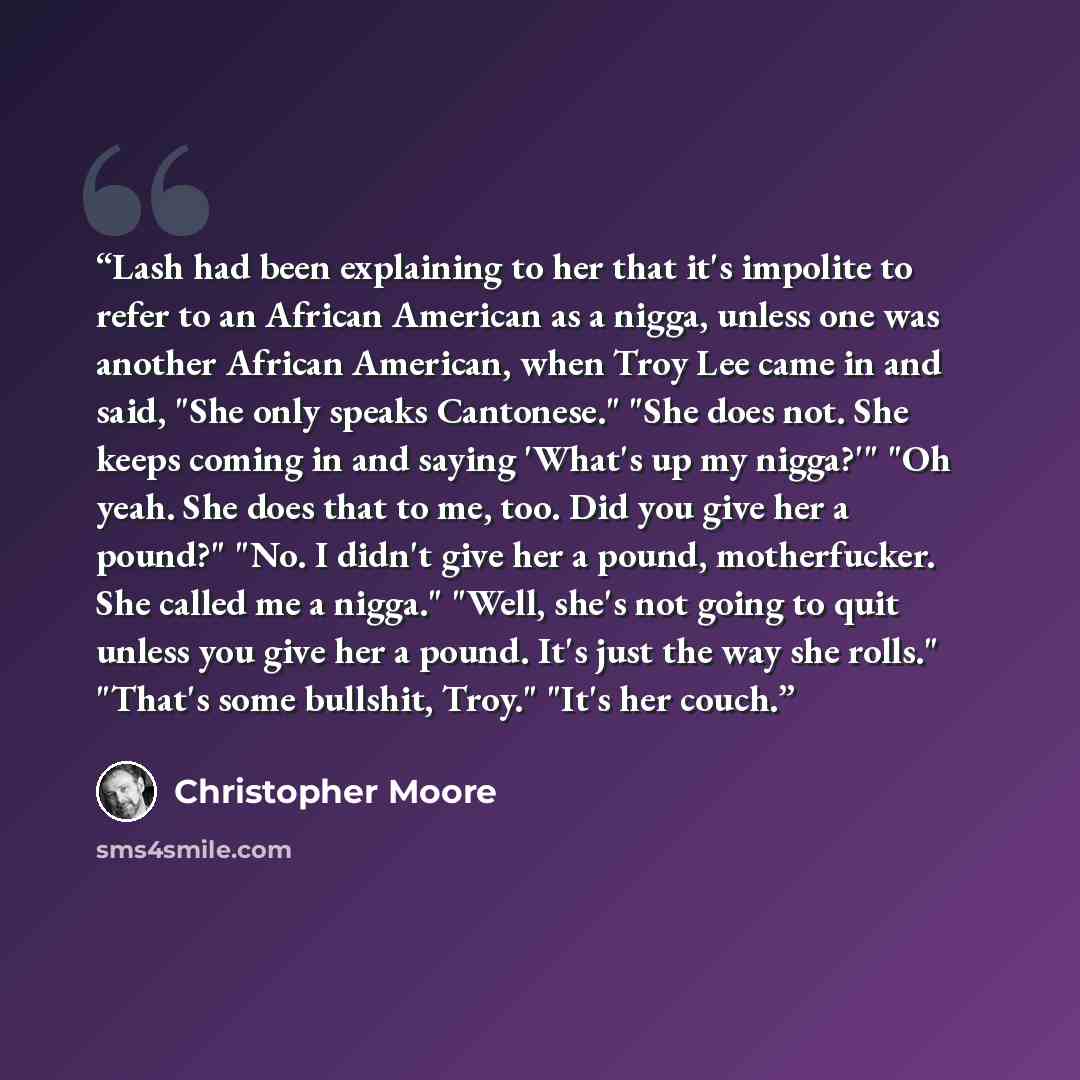 “Lash had been explaining to her that it's impolite to refer to an African American as a nigga, unless one was another African American, when Troy Lee came in and said, "She only speaks Cantonese." "She does not. She keeps coming in and saying 'What's up my nigga?'" "Oh yeah. She does that to me…” quote by Christopher Moore