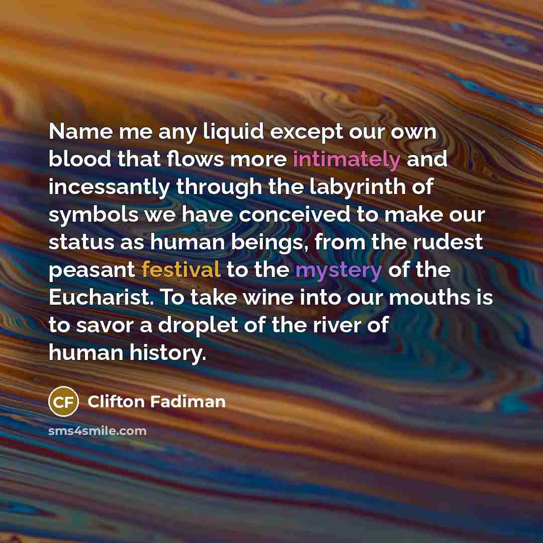 “Name me any liquid except our own blood that flows more intimately and incessantly through the labyrinth of symbols we have conceived to make our status as human beings, from the rudest peasant festival to the mystery of the Eucharist. To take wine into our mouths is to savor a droplet of the…” quote by Clifton Fadiman