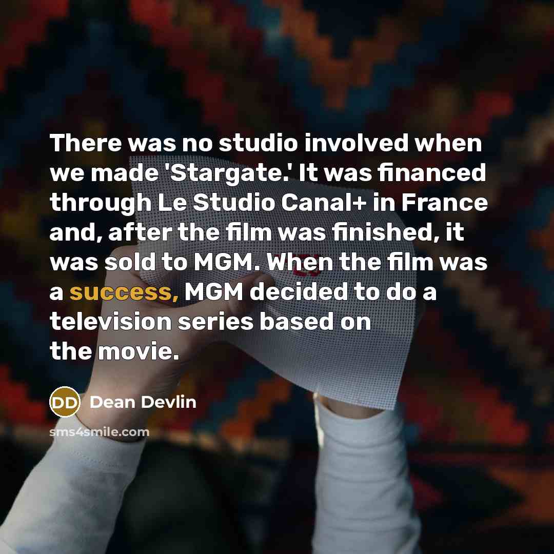 “There was no studio involved when we made 'Stargate.' It was financed through Le Studio Canal+ in France and, after the film was finished, it was sold to MGM. When the film was a success, MGM decided to do a television series based on the movie.” quote by Dean Devlin