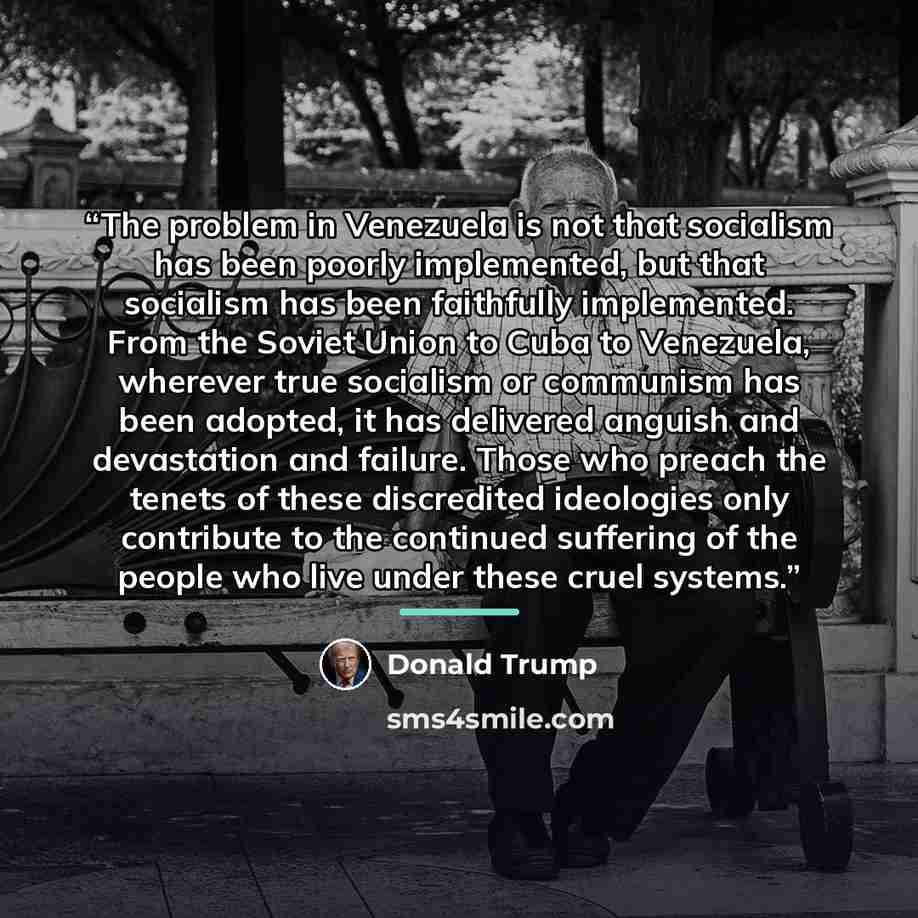 “The problem in Venezuela is not that socialism has been poorly implemented, but that socialism has been faithfully implemented. From the Soviet Union to Cuba to Venezuela, wherever true socialism or communism has been adopted, it has delivered anguish and devastation and failure. Those who preach…” quote by Donald Trump
