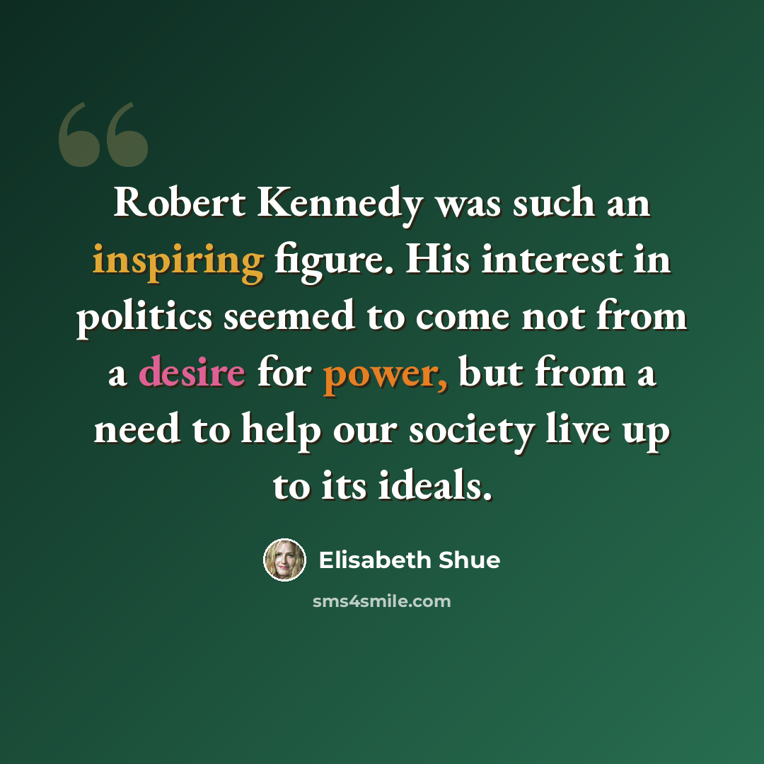 “Robert Kennedy was such an inspiring figure. His interest in politics seemed to come not from a desire for power, but from a need to help our society live up to its ideals.” quote by Elisabeth Shue