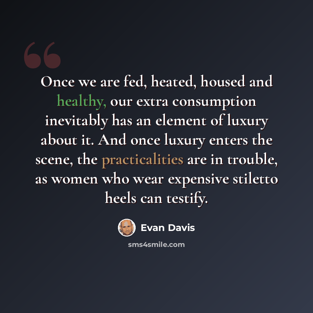 “Once we are fed, heated, housed and healthy, our extra consumption inevitably has an element of luxury about it. And once luxury enters the scene, the practicalities are in trouble, as women who wear expensive stiletto heels can testify.” quote by Evan Davis